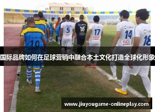 国际品牌如何在足球营销中融合本土文化打造全球化形象
