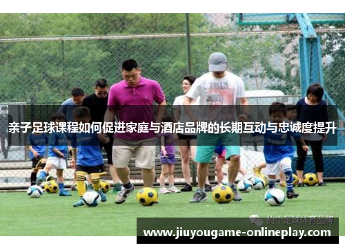 亲子足球课程如何促进家庭与酒店品牌的长期互动与忠诚度提升